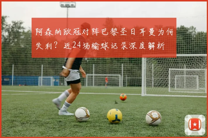 阿森纳欧冠对阵巴黎圣日耳曼为何失利？近24场输球记录深度解析