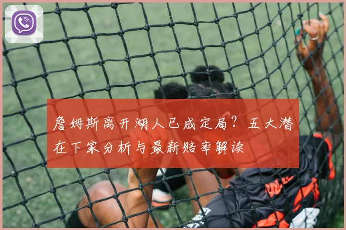 詹姆斯离开湖人已成定局？五大潜在下家分析与最新赔率解读