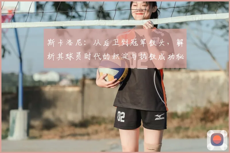 斯卡洛尼：从后卫到冠军教头，解析其球员时代的积淀与执教成功秘诀