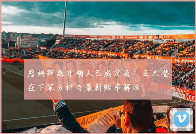 詹姆斯离开湖人已成定局?五大潜在下家分析与最新赔率解读