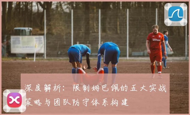 深度解析：限制姆巴佩的五大实战策略与团队防守体系构建