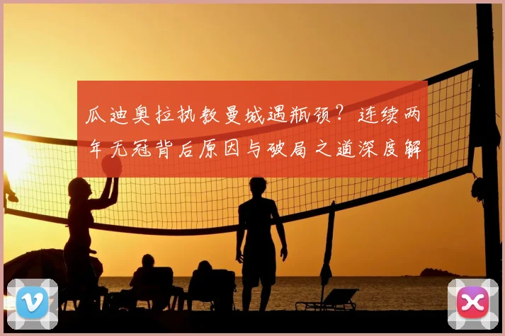 瓜迪奥拉执教曼城遇瓶颈？连续两年无冠背后原因与破局之道深度解析