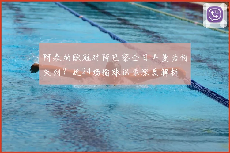 阿森纳欧冠对阵巴黎圣日耳曼为何失利？近24场输球记录深度解析