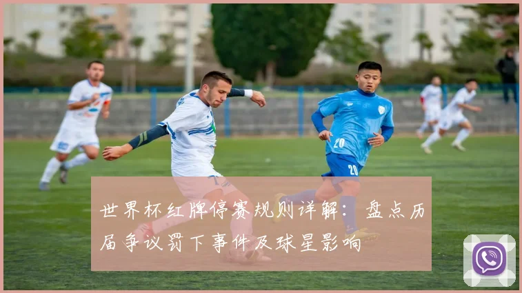 世界杯红牌停赛规则详解：盘点历届争议罚下事件及球星影响