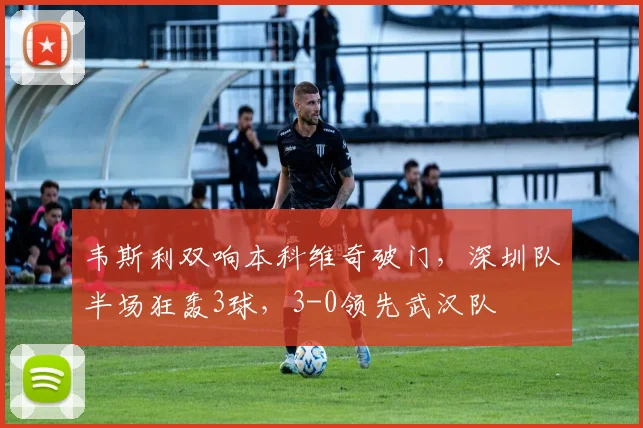 韦斯利双响本科维奇破门，深圳队半场狂轰3球，3-0领先武汉队